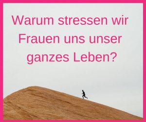 Warum stressen wir Frauen uns unser ganzes Leben